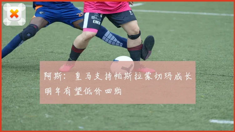 阿斯：皇马支持帕斯拉蒙切玛成长明年有望低价回购