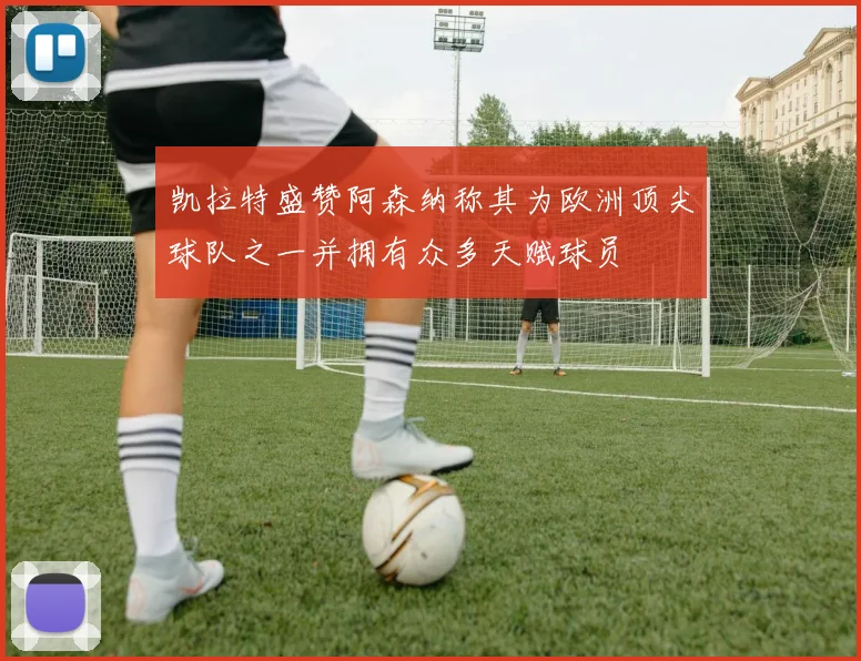 凯拉特盛赞阿森纳称其为欧洲顶尖球队之一并拥有众多天赋球员