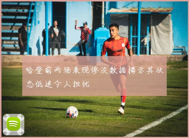 哈登前两场表现惨淡数据揭示其状态低迷令人担忧