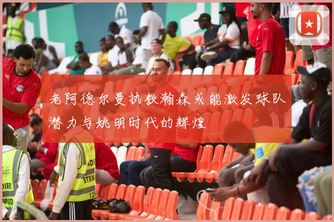 老阿德尔曼执教瀚森或能激发球队潜力与姚明时代的辉煌