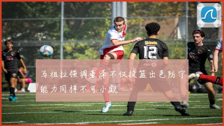 马祖拉强调豪泽不仅投篮出色防守能力同样不可小觑