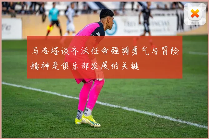 马洛塔谈齐沃任命强调勇气与冒险精神是俱乐部发展的关键