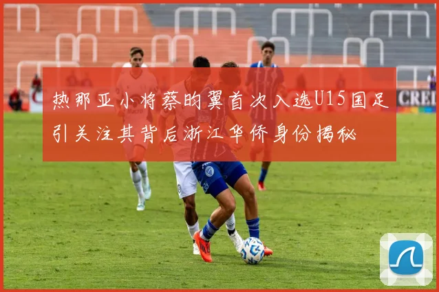 热那亚小将蔡昀翼首次入选U15国足引关注其背后浙江华侨身份揭秘