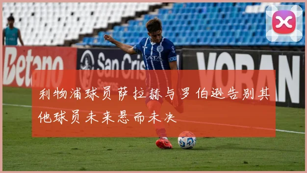 利物浦球员萨拉赫与罗伯逊告别其他球员未来悬而未决