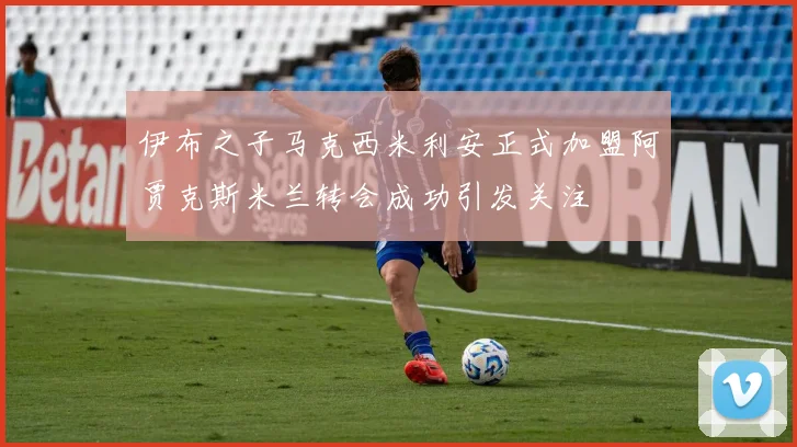 伊布之子马克西米利安正式加盟阿贾克斯米兰转会成功引发关注