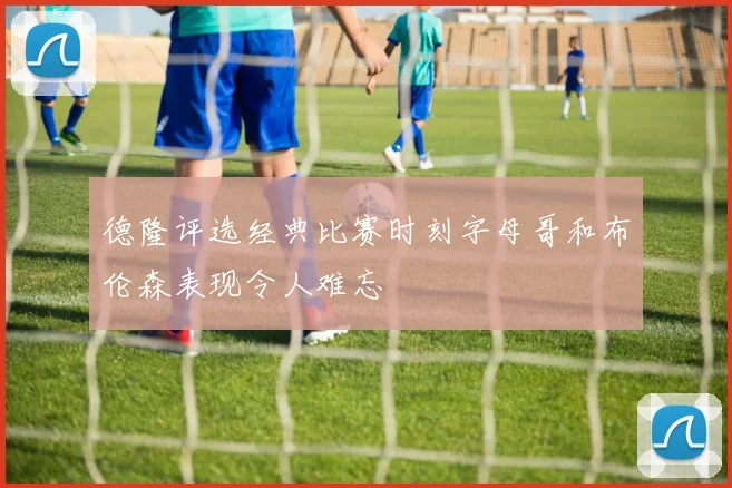 德隆评选经典比赛时刻字母哥和布伦森表现令人难忘