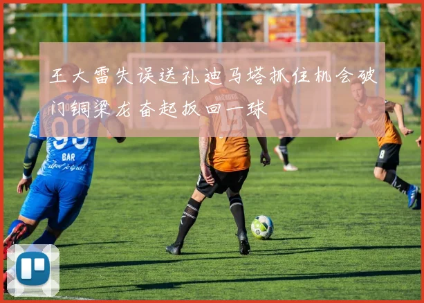 王大雷失误送礼迪马塔抓住机会破门铜梁龙奋起扳回一球
