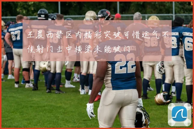 王晨西禁区内精彩突破可惜运气不佳射门击中横梁未能破门