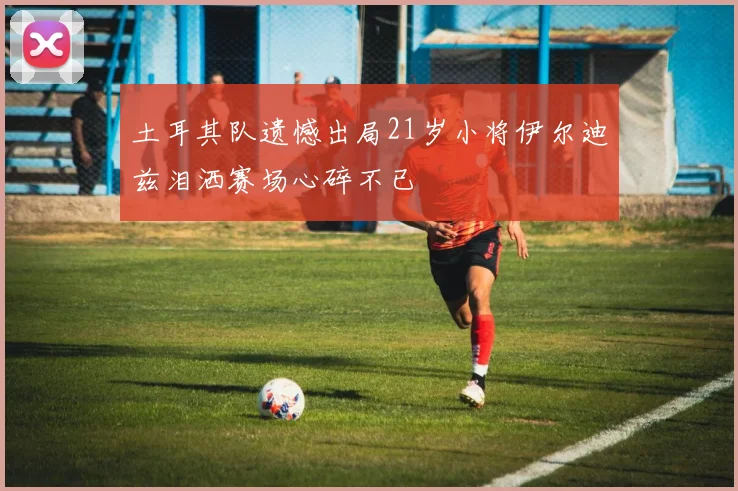 土耳其队遗憾出局21岁小将伊尔迪兹泪洒赛场心碎不已