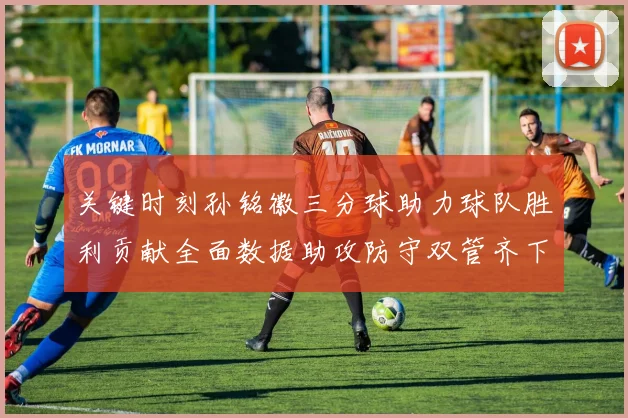关键时刻孙铭徽三分球助力球队胜利贡献全面数据助攻防守双管齐下