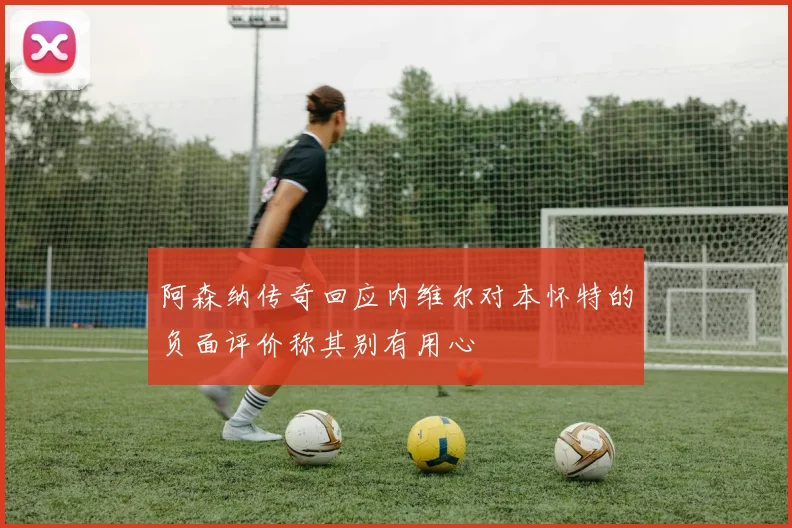 阿森纳传奇回应内维尔对本怀特的负面评价称其别有用心